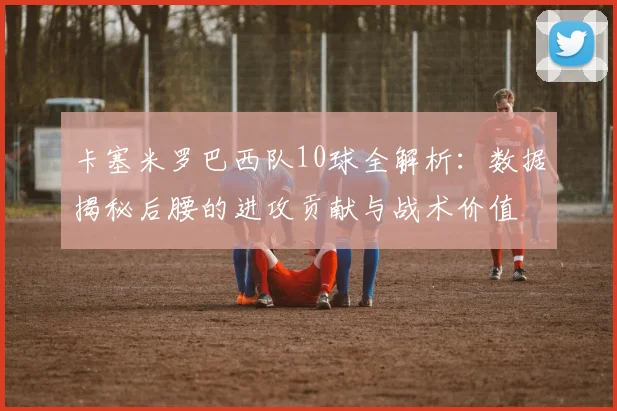 卡塞米罗巴西队10球全解析：数据揭秘后腰的进攻贡献与战术价值