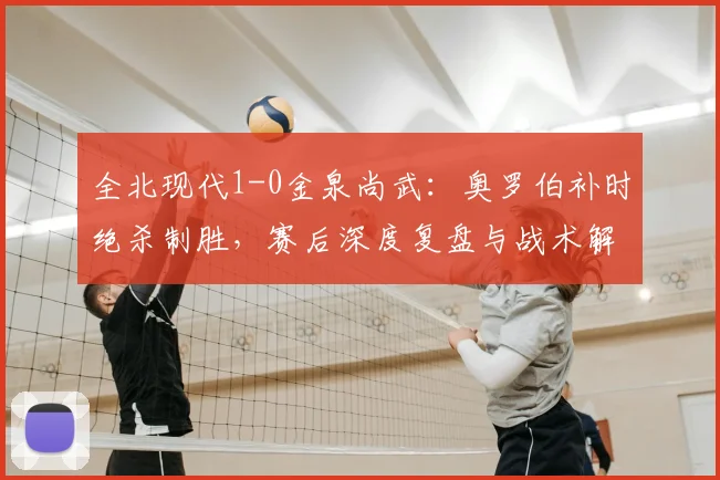 全北现代1-0金泉尚武：奥罗伯补时绝杀制胜，赛后深度复盘与战术解读