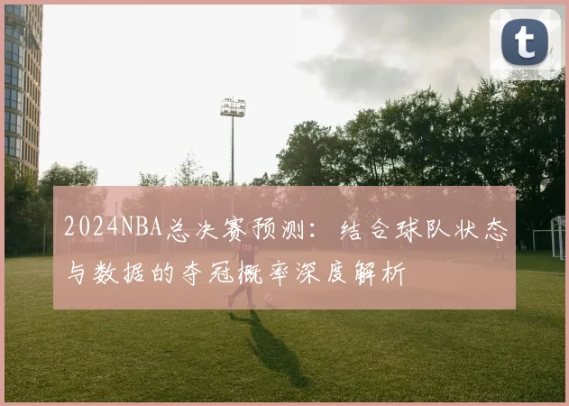 2024NBA总决赛预测：结合球队状态与数据的夺冠概率深度解析