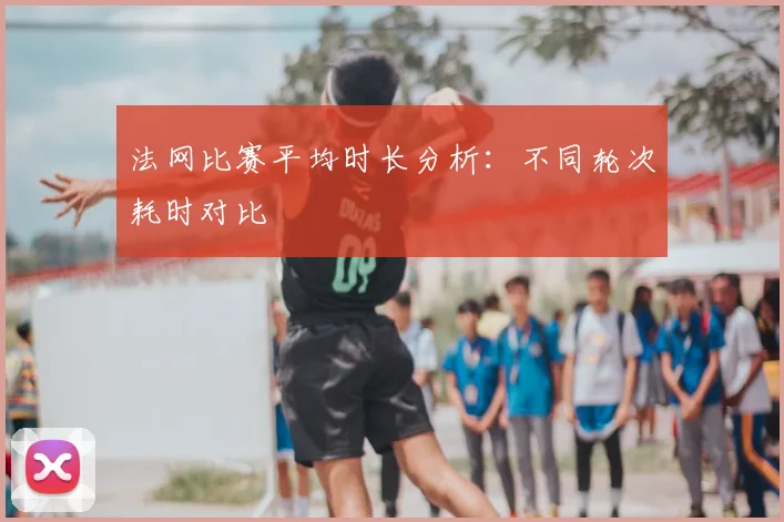 法网比赛平均时长分析：不同轮次耗时对比