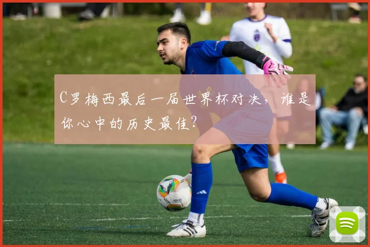 C罗梅西最后一届世界杯对决,谁是你心中的历史最佳?