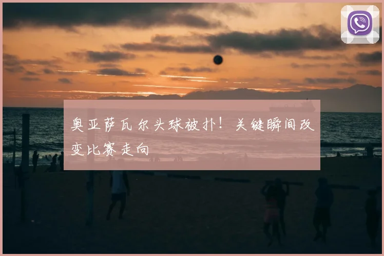 奥亚萨瓦尔头球被扑！关键瞬间改变比赛走向