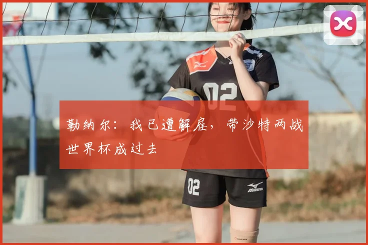 勒纳尔：我已遭解雇，带沙特两战世界杯成过去