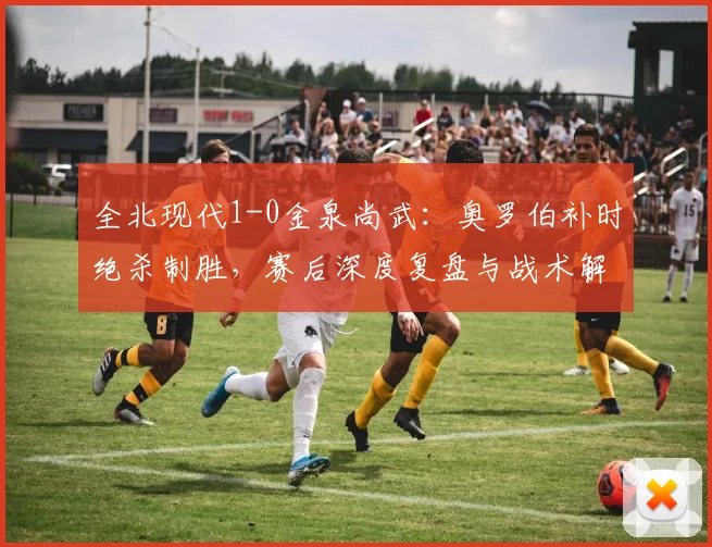 全北现代1-0金泉尚武：奥罗伯补时绝杀制胜，赛后深度复盘与战术解读