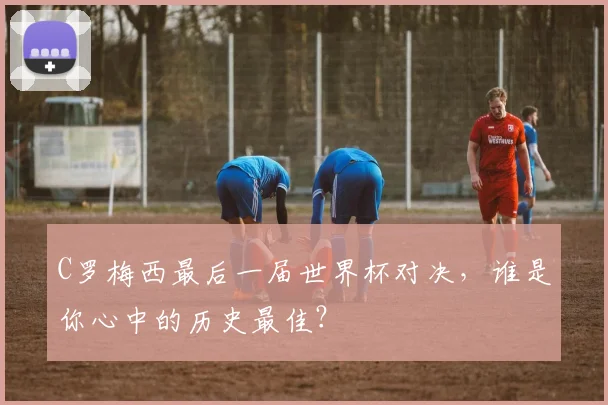 C罗梅西最后一届世界杯对决,谁是你心中的历史最佳?