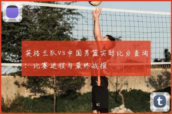 英格兰队vs中国男篮实时比分查询：比赛进程与最终战报