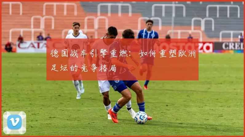 德国战车引擎重燃:如何重塑欧洲足坛的竞争格局