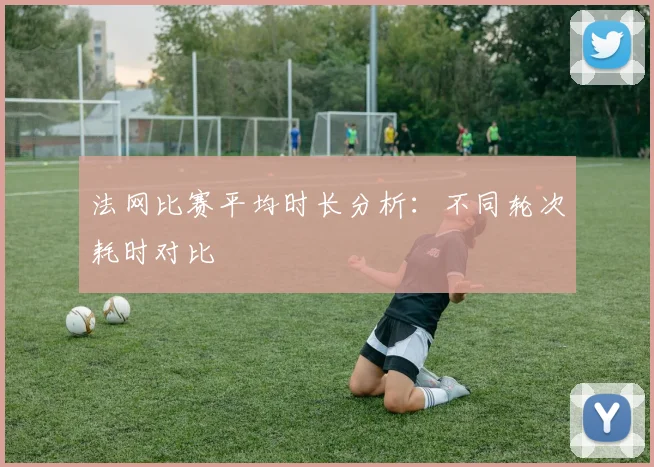 法网比赛平均时长分析：不同轮次耗时对比