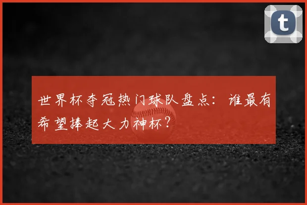 世界杯夺冠热门球队盘点：谁最有希望捧起大力神杯？