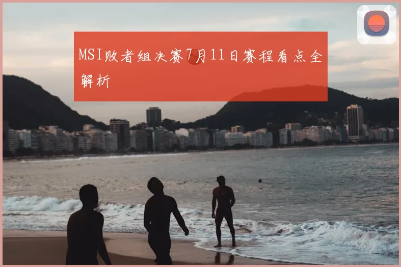 MSI败者组决赛7月11日赛程看点全解析