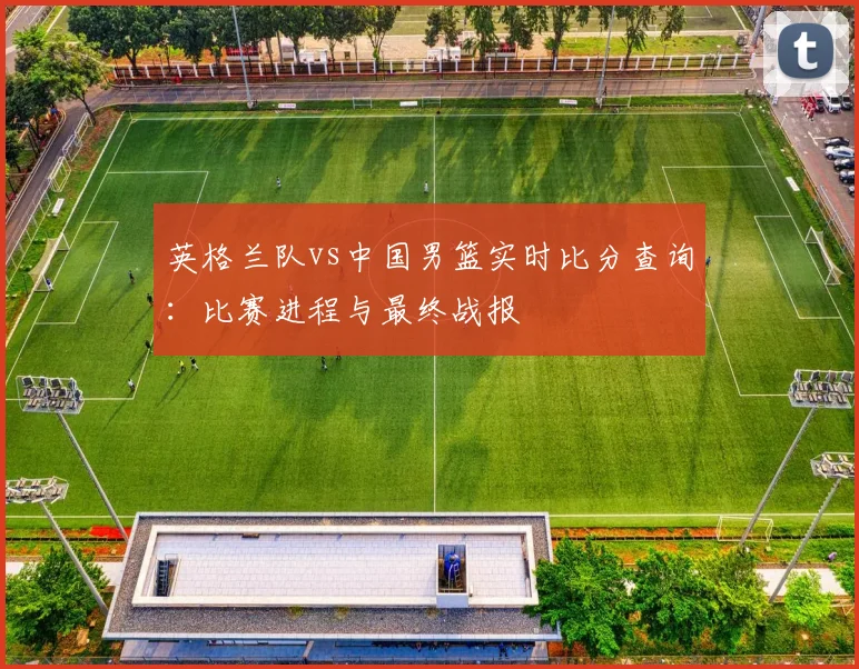 英格兰队vs中国男篮实时比分查询:比赛进程与最终战报